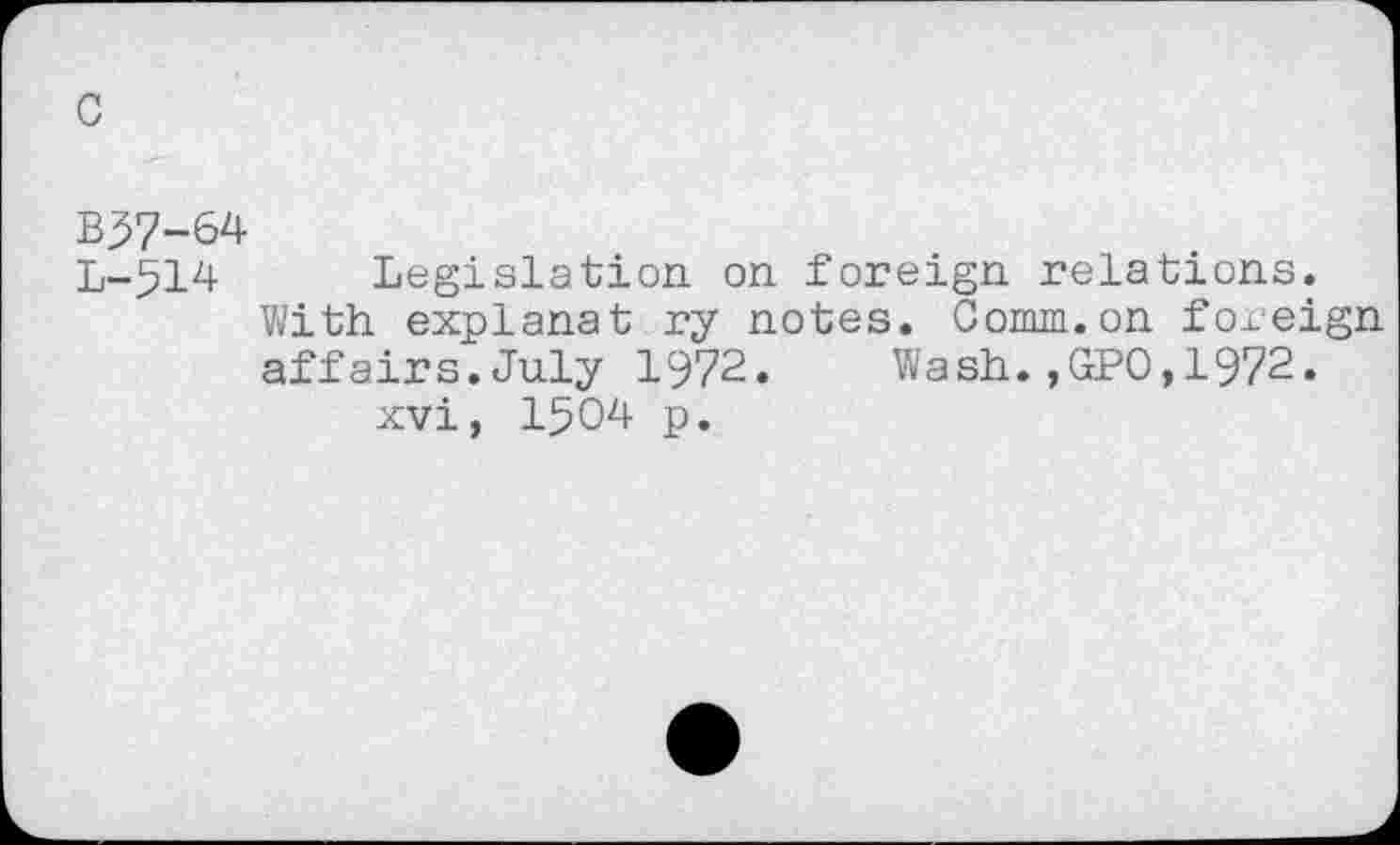 ﻿c
B37-64
L-514 Legislation on foreign relations.
With explanat ry notes. Comm.on foreign affairs.July 1972. Wash.,GPO,1972.
xvi, 1504 p.